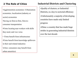 2 The Role of Cities
•Agglomeration economies: Urbanization
economies, localization (industry or
sector) economies
•Saving on firm-to-firm, firm-to-
consumer transportation
•Firms locating near workers with skills
they need, and vice versa
• Firms benefit from infrastructure
•Firms benefit from knowledge spillovers
in their and related industries
•(Also: consumers may benefit from
urban amenities)
6
•Quality of clusters, or Industrial
Districts, is a key to sectorial efficiency
•Unfortunately a majority of developing
countries have made only limited
progress
•China: a country that has made huge
strides in generating industrial districts
over the last decade
Industrial Districts and Clustering
 