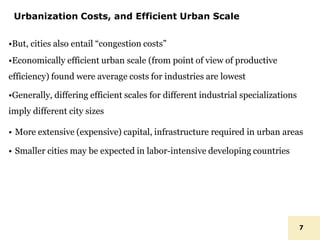Urbanization Costs, and Efficient Urban Scale
7
•But, cities also entail “congestion costs”
•Economically efficient urban scale (from point of view of productive
efficiency) found were average costs for industries are lowest
•Generally, differing efficient scales for different industrial specializations
imply different city sizes
• More extensive (expensive) capital, infrastructure required in urban areas
• Smaller cities may be expected in labor-intensive developing countries
 