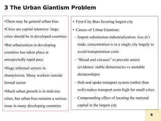 3 The Urban Giantism Problem
•There may be general urban bias
•Cities are capital intensive: large
cities should be in developed countries
•But urbanization in developing
countries has taken place at
unexpectedly rapid pace
•Huge informal sectors in
shantytowns. Many workers outside
formal sector
•Much urban growth is in mid-size
cities, but urban bias remains a serious
issue in many developing countries
• First-City Bias favoring largest city
• Causes of Urban Giantism:
– Import substitution industrialization: less in’t
trade, concentration is in a single city largely to
avoid transportation costs
– “Bread and circuses” to prevent unrest
(evidence: stable democracies vs unstable
dictatorships)
– Hub and spoke transport system (rather than
web) makes transport costs high for small cities
– Compounding effect of locating the national
capital in the largest city
8
 