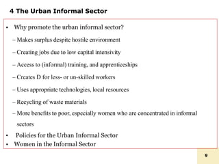 4 The Urban Informal Sector
• Why promote the urban informal sector?
– Makes surplus despite hostile environment
– Creating jobs due to low capital intensivity
– Access to (informal) training, and apprenticeships
– Creates D for less- or un-skilled workers
– Uses appropriate technologies, local resources
– Recycling of waste materials
– More benefits to poor, especially women who are concentrated in informal
sectors
• Policies for the Urban Informal Sector
• Women in the Informal Sector
9
 