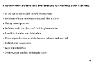 10
4 Government Failure and Preferences for Markets over Planning
• In the 1980s policy shift toward free markets
• Problems of Plan Implementation and Plan Failure
• Theory versus practice
• Deficiencies in the plans and their implementation
• Insufficient and or unreliable data
• Unanticipated economic disturbances, external and internal
• Institutional weaknesses
• Lack of political will
• Conflict, post-conflict, and fragile states
 