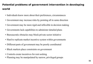 • Planning may be manipulated by narrow, privileged groups
11
Potential problems of government intervention in developing
world
• Individuals know more about their preferences, circumstances
• Government may increase risks by pointing all in same direction
• Government may be more rigid and inflexible in decision making
• Governments lack capabilities to administer detailed plans
• Bureaucratic obstacles may block private sector initiative
• Hard to replicate market incentive system within governments
• Different parts of government may be poorly coordinated
• Black markets place constraints on government
• Controls create incentives for rent seeking
 