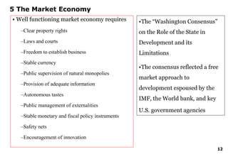 12
5 The Market Economy
• Well functioning market economy requires
–Clear property rights
–Laws and courts
–Freedom to establish business
–Stable currency
–Public supervision of natural monopolies
–Provision of adequate information
–Autonomous tastes
–Public management of externalities
–Stable monetary and fiscal policy instruments
–Safety nets
–Encouragement of innovation
•The “Washington Consensus”
on the Role of the State in
Development and its
Limitations
•The consensus reflected a free
market approach to
development espoused by the
IMF, the World bank, and key
U.S. government agencies
 