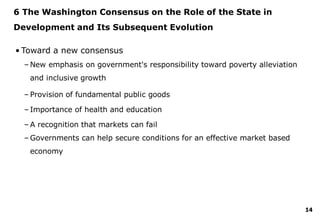 14
6 The Washington Consensus on the Role of the State in
Development and Its Subsequent Evolution
• Toward a new consensus
– New emphasis on government's responsibility toward poverty alleviation
and inclusive growth
– Provision of fundamental public goods
– Importance of health and education
– A recognition that markets can fail
– Governments can help secure conditions for an effective market based
economy
 