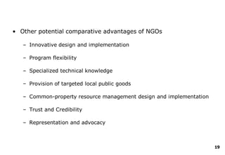 19
• Other potential comparative advantages of NGOs
– Innovative design and implementation
– Program flexibility
– Specialized technical knowledge
– Provision of targeted local public goods
– Common-property resource management design and implementation
– Trust and Credibility
– Representation and advocacy
 
