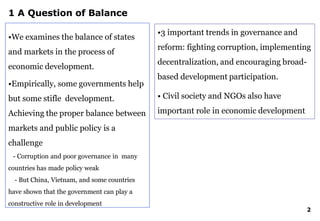 1 A Question of Balance
•We examines the balance of states
and markets in the process of
economic development.
•Empirically, some governments help
but some stifle development.
Achieving the proper balance between
markets and public policy is a
challenge
- Corruption and poor governance in many
countries has made policy weak
- But China, Vietnam, and some countries
have shown that the government can play a
constructive role in development
2
•3 important trends in governance and
reform: fighting corruption, implementing
decentralization, and encouraging broad-
based development participation.
• Civil society and NGOs also have
important role in economic development
 