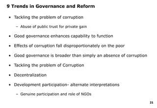 21
9 Trends in Governance and Reform
• Tackling the problem of corruption
– Abuse of public trust for private gain
• Good governance enhances capability to function
• Effects of corruption fall disproportionately on the poor
• Good governance is broader than simply an absence of corruption
• Tackling the problem of Corruption
• Decentralization
• Development participation- alternate interpretations
– Genuine participation and role of NGOs
 