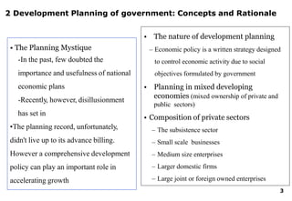2 Development Planning of government: Concepts and Rationale
• The Planning Mystique
-In the past, few doubted the
importance and usefulness of national
economic plans
-Recently, however, disillusionment
has set in
•The planning record, unfortunately,
didn't live up to its advance billing.
However a comprehensive development
policy can play an important role in
accelerating growth
• The nature of development planning
– Economic policy is a written strategy designed
to control economic activity due to social
objectives formulated by government
• Planning in mixed developing
economies (mixed ownership of private and
public sectors)
• Composition of private sectors
– The subsistence sector
– Small scale businesses
– Medium size enterprises
– Larger domestic firms
– Large joint or foreign owned enterprises
3
 