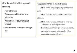 •The Rationale for Development
Planning
– Market failure
– Resource mobilization and
allocation
– Attitudinal or psychological
impact
– Requirement to receive foreign
aid
• 3 general forms of market failure
4
1. MKT cannot function properly/ or no market
exists
2. MKT exists but implies inefficient resource
allocation
3. MKT produces undesirable social outcomes
- Items such as more equal income
distribution, and “merit goods” such as health,
are treated as separate rationales for policy,
outside of economic efficiency
 