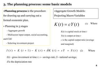 6
3. The planning process: some basic models
•Planning process is the procedure
for drawing up and carrying out a
formal economic plan.
• Planning in 3 stages
- Aggregate growth
- Multisector input-output, social accounting,
and CGE
- Selecting investment project
•Aggregate Growth Models:
Projecting Macro Variables
K (t)  cY (t)
K(t) is capital stock at time t
Y(t) is output at time t
c is the capital-output ratio (average
and marginal)
Where
I ( t )  K ( t  1)  K ( t )   K ( t )  s Y  S ( t ) Where
I(t) - gross investment at time t; s - savings rate; S - national savings;
 is the depreciation rate
(1)
(2)
 