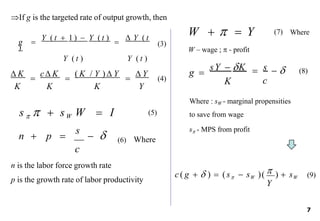 If g is the targeted rate of output growth, then
g 
Y ( t  1 )  Y ( t )

 Y ( t
)
Y ( t ) Y ( t )
 K

c K

( K / Y ) Y

 Y
K K K Y
  
c
sY  K s
K
g 
(3)
(4)
(5)
n  p 
s
 
c
n is the labor force growth rate
(6)
p is the growth rate of labor productivity
Where
W    Y (7)
W – wage ;  - profit
Where
s    sW W  I
(8)
Where : sW - marginal propensities
to save from wage
s - MPS from profit
c( g   )  (s  sW )( )  sW (9)
Y

7
 