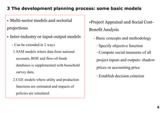 3 The development planning process: some basic models
• Multi-sector models and sectorial
projections
• Inter-industry or input-output models
– Can be extended in 2 ways
1.SAM models where data from national
accounts, BOP, and flow-of-funds
databases is supplemented with household
survey data.
2.CGE models where utility and production
functions are estimated and impacts of
policies are simulated.
8
•Project Appraisal and Social Cost-
Benefit Analysis
- Basic concepts and methodology
▫ Specify objective function
▫ Compute social measures of all
project inputs and outputs: shadow
prices or accounting price
▫ Establish decision criterion
 
