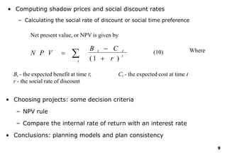 • Computing shadow prices and social discount rates
– Calculating the social rate of discount or social time preference
Net present value, or NPV is given by
9

t ( 1  r )
B t  C t
N P V  t
Bt - the expected benefit at time t;
r - the social rate of discount
Ct - the expected cost at time t
(10) Where
• Choosing projects: some decision criteria
– NPV rule
– Compare the internal rate of return with an interest rate
• Conclusions: planning models and plan consistency
 