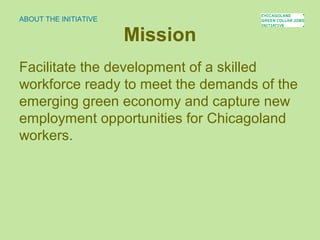 Mission
Facilitate the development of a skilled
workforce ready to meet the demands of the
emerging green economy and capture new
employment opportunities for Chicagoland
workers.
ABOUT THE INITIATIVE
 