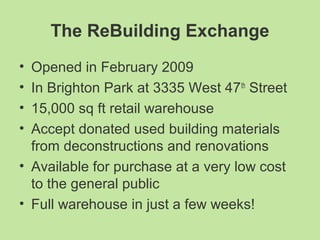 The ReBuilding Exchange
• Opened in February 2009
• In Brighton Park at 3335 West 47th
Street
• 15,000 sq ft retail warehouse
• Accept donated used building materials
from deconstructions and renovations
• Available for purchase at a very low cost
to the general public
• Full warehouse in just a few weeks!
 