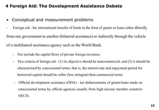 13
4 Foreign Aid: The Development Assistance Debate
• Conceptual and measurement problems
- Foreign aid - the international transfer of funds in the form of grants or loans either directly
from one government to another (bilateral assistance) or indirectly through the vehicle
of a multilateral assistance agency such as the World Bank.
- Not include the capital flows of private foreign investors.
- Two criteria of foreign aid : (1) its objective should be noncommercial, and (2) it should be
characterized by concessional terms; that is, the interest rate and repayment period for
borrowed capital should be softer (less stringent) than commercial terms
– Official development assistance (ODA) - net disbursements of grants/loans made on
concessional terms by official agencies usually from high-income member countries
OECD.
 