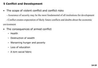 14-19
5 Conflict and Development
• The scope of violent conflict and conflict risks
- Assurance of security may be the most fundamental of all institutions for development
- Conflict creates expectation of likely future conflicts and doubts about the economic
environment
• The consequences of armed conflict
– Health
– Destruction of wealth
– Worsening hunger and poverty
– Loss of education
– A torn social fabric
 