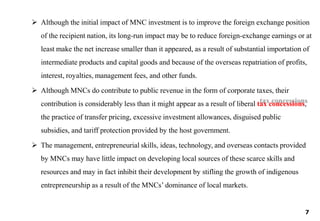  Although the initial impact of MNC investment is to improve the foreign exchange position
of the recipient nation, its long-run impact may be to reduce foreign-exchange earnings or at
least make the net increase smaller than it appeared, as a result of substantial importation of
intermediate products and capital goods and because of the overseas repatriation of profits,
interest, royalties, management fees, and other funds.
 Although MNCs do contribute to public revenue in the form of corporate taxes, their
contribution is considerably less than it might appear as a result of liberal tax concessions,
the practice of transfer pricing, excessive investment allowances, disguised public
subsidies, and tariff protection provided by the host government.
 The management, entrepreneurial skills, ideas, technology, and overseas contacts provided
by MNCs may have little impact on developing local sources of these scarce skills and
resources and may in fact inhibit their development by stifling the growth of indigenous
entrepreneurship as a result of the MNCs’ dominance of local markets.
7
 