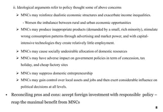 8
ii. Ideological arguments refer to policy thought some of above concerns
 MNCs may reinforce dualistic economic structures and exacerbate income inequalities.
- Worsen the imbalance between rural and urban economic opportunities
 MNCs may produce inappropriate products (demanded by a small, rich minority), stimulate
wrong consumption patterns through advertising and market power, and with capital-
intensive technologies they create relatively little employment.
 MNCs may cause socially undesirable allocation of domestic resources
 MNCs may have adverse impact on government policies in term of concession, tax
holiday, and cheap factory sites
 MNCs may suppress domestic entrepreneurship
 MNCs may gain control over local assets and jobs and then exert considerable influence on
political decisions at all levels.
• Reconciling pros and cons: accept foreign investment with responsible policy –
reap the maximal benefit from MNCs
 