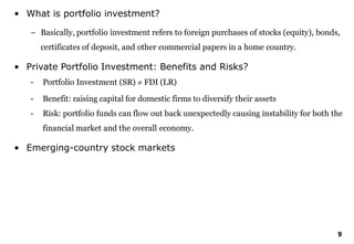 9
• What is portfolio investment?
– Basically, portfolio investment refers to foreign purchases of stocks (equity), bonds,
certificates of deposit, and other commercial papers in a home country.
• Private Portfolio Investment: Benefits and Risks?
- Portfolio Investment (SR)  FDI (LR)
- Benefit: raising capital for domestic firms to diversify their assets
- Risk: portfolio funds can flow out back unexpectedly causing instability for both the
financial market and the overall economy.
• Emerging-country stock markets
 