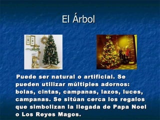 El Árbol  Puede ser natural o artificial. Se pueden utilizar múltiples adornos: bolas, cintas, campanas, lazos, luces, campanas. Se sitúan cerca los regalos que simbolizan la llegada de Papa Noel o Los Reyes Magos. 