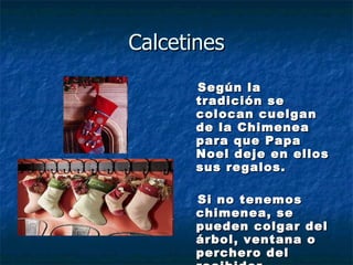 Calcetines Según la tradición se colocan cuelgan de la Chimenea para que Papa Noel deje en ellos sus regalos. Si no tenemos chimenea, se pueden colgar del árbol, ventana o perchero del recibidor. 