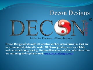 Decon Designs deals with all weather wicker rattan furniture that are
environmentally friendly made. All Decon products are recyclable
and extremely long lasting. Decon offers many wicker collections that
are stunning and sophisticated. www.decondesigns.com
 