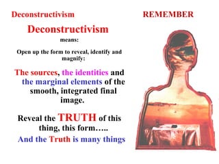 Deconstructivism REMEMBER
Deconstructivism
means:
Open up the form to reveal, identify and
magnify:
The sources, the identities and
the marginal elements of the
smooth, integrated final
image.
Reveal the TRUTH of this
thing, this form…..
And the Truth is many things
 