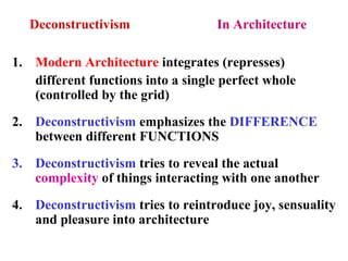 Deconstructivism In Architecture
1. Modern Architecture integrates (represses)
different functions into a single perfect whole
(controlled by the grid)
2. Deconstructivism emphasizes the DIFFERENCE
between different FUNCTIONS
3. Deconstructivism tries to reveal the actual
complexity of things interacting with one another
4. Deconstructivism tries to reintroduce joy, sensuality
and pleasure into architecture
 