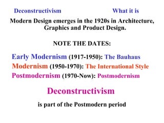 Deconstructivism What it is
Modern Design emerges in the 1920s in Architecture,
Graphics and Product Design.
NOTE THE DATES:
Early Modernism (1917-1950): The Bauhaus
Modernism (1950-1970): The International Style
Postmodernism (1970-Now): Postmodernism
Deconstructivism
is part of the Postmodern period
 
