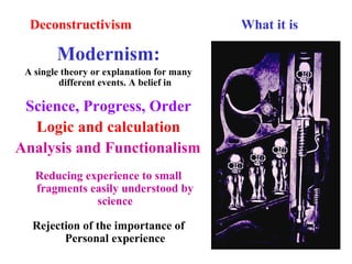 Deconstructivism What it is
Modernism:
A single theory or explanation for many
different events. A belief in
Science, Progress, Order
Logic and calculation
Analysis and Functionalism
Reducing experience to small
fragments easily understood by
science
Rejection of the importance of
Personal experience
 