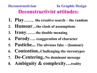 Deconstructivism In Graphic Design
Deconstructivist attitudes:
1. Play…….. the creative search – the random
2. Humour…the clash of assumptions
3. Irony……. the double meaning
4. Parody….. exaggeration of character
5. Pastiche... The obvious fake – (humour)
6. Contention..Challenging the stereotypes
7. De-Centering..No dominant message
8. Ambiguity & complexity…reality
 