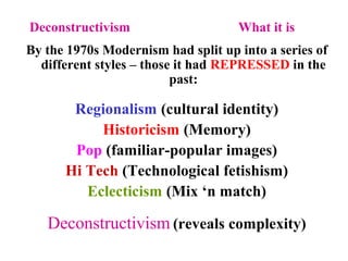 Deconstructivism What it is
By the 1970s Modernism had split up into a series of
different styles – those it had REPRESSED in the
past:
Regionalism (cultural identity)
Historicism (Memory)
Pop (familiar-popular images)
Hi Tech (Technological fetishism)
Eclecticism (Mix ‘n match)
Deconstructivism (reveals complexity)
 
