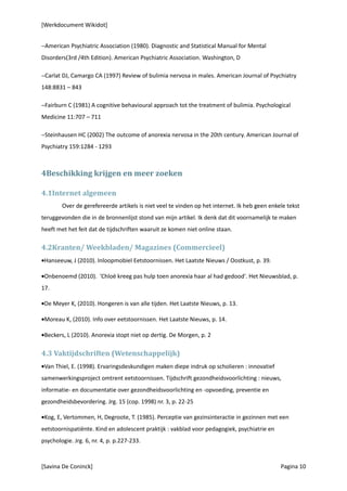 [Werkdocument Wikidot]


−American Psychiatric Association (1980). Diagnostic and Statistical Manual for Mental
Disorders(3rd /4th Edition). American Psychiatric Association. Washington, D

−Carlat DJ, Camargo CA (1997) Review of bulimia nervosa in males. American Journal of Psychiatry
148:8831 – 843

−Fairburn C (1981) A cognitive behavioural approach tot the treatment of bulimia. Psychological
Medicine 11:707 – 711

−Steinhausen HC (2002) The outcome of anorexia nervosa in the 20th century. American Journal of
Psychiatry 159:1284 - 1293



4Beschikking krijgen en meer zoeken

4.1Internet algemeen
        Over de gerefereerde artikels is niet veel te vinden op het internet. Ik heb geen enkele tekst
teruggevonden die in de bronnenlijst stond van mijn artikel. Ik denk dat dit voornamelijk te maken
heeft met het feit dat de tijdschriften waaruit ze komen niet online staan.

4.2Kranten/ Weekbladen/ Magazines (Commercieel)
•Hanseeuw, J (2010). Inloopmobiel Eetstoornissen. Het Laatste Nieuws / Oostkust, p. 39.

•Onbenoemd (2010). 'Chloë kreeg pas hulp toen anorexia haar al had gedood'. Het Nieuwsblad, p.
17.

•De Meyer K, (2010). Hongeren is van alle tijden. Het Laatste Nieuws, p. 13.

•Moreau K, (2010). Info over eetstoornissen. Het Laatste Nieuws, p. 14.

•Beckers, L (2010). Anorexia stopt niet op dertig. De Morgen, p. 2

4.3 Vaktijdschriften (Wetenschappelijk)
•Van Thiel, E. (1998). Ervaringsdeskundigen maken diepe indruk op scholieren : innovatief
samenwerkingsproject omtrent eetstoornissen. Tĳdschrift gezondheidsvoorlichting : nieuws,
informatie- en documentatie over gezondheidsvoorlichting en -opvoeding, preventie en
gezondheidsbevordering. Jrg. 15 (cop. 1998) nr. 3, p. 22-25

•Kog, E, Vertommen, H, Degroote, T. (1985). Perceptie van gezinsinteractie in gezinnen met een
eetstoornispatiënte. Kind en adolescent praktijk : vakblad voor pedagogiek, psychiatrie en
psychologie. Jrg. 6, nr. 4, p. p.227-233.



[Savina De Coninck]                                                                           Pagina 10
 