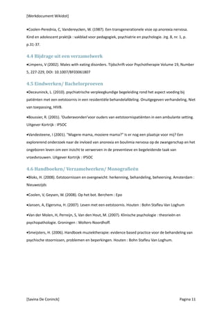 [Werkdocument Wikidot]


•Coolen-Perednia, C, Vandereycken, W. (1987). Een transgenerationele visie op anorexia nervosa.
Kind en adolescent praktijk : vakblad voor pedagogiek, psychiatrie en psychologie. Jrg. 8, nr. 1, p.
p.31-37.

4.4 Bijdrage uit een verzamelwerk
•Limpens, V (2002). Males with eating disorders. Tijdschrift voor Psychotherapie Volume 19, Number
5, 227-229, DOI: 10.1007/BF03061807

4.5 Eindwerken/ Bachelorproeven
•Deceuninck, L. (2010). psychiatrische verpleegkundige begeleiding rond het aspect voeding bij
patiënten met een eetstoornis in een residentiële behandelafdeling. Onuitgegeven verhandeling, Niet
van toepassing, HIVB.

•Boussier, R. (2001). ’Ouderavonden’voor ouders van eetstoornispatiënten in een ambulante setting.
Uitgever Kortrijk : IPSOC

•Vandesteene, I (2001). "Magere mama, mooiere mama?" Is er nog een plaatsje voor mij? Een
explorerend onderzoek naar de invloed van anorexia en boulimia nervosa op de zwangerschap en het
ongeboren leven om een inzicht te verwerven in de preventieve en begeleidende taak van
vroedvrouwen. Uitgever Kortrijk : IPSOC

4.6 Handboeken/ Verzamelwerken/ Monografieën
•Bloks, H. (2008). Eetstoornissen en overgewicht: herkenning, behandeling, beheersing. Amsterdam :
Nieuwezijds

•Coolen, V, Geysen, W. (2008). Op het bot. Berchem : Epo

•Jansen, A, Elgersma, H. (2007). Leven met een eetstoornis. Houten : Bohn Stafleu Van Loghum

•Van der Molen, H, Perreijn, S, Van den Hout, M. (2007). Klinische psychologie : theorieën en
psychopathologie. Groningen : Wolters-Noordhoff.

•Smeijsters, H. (2006). Handboek muziektherapie: evidence based practice voor de behandeling van
psychische stoornissen, problemen en beperkingen. Houten : Bohn Stafleu Van Loghum.




[Savina De Coninck]                                                                            Pagina 11
 
