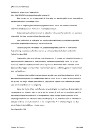 [Werkdocument Wikidot]


Raadpleging website: http://www.anbn.be
Gsm: 0486/ 18 80 56 (enkel als de inloopmobiel ten velde is)
        Voor mensen met een eetstoornis wil de Vereniging een laagdrempelige eerste opvang zijn en
een vangnet tijdens moeilijke perioden

        Voor de omgeving biedt de Vereniging een luisterend oor en een plaats waar mensen
informatie en advies kunnen inwinnen bij ervaringsdeskundigen.

        De Vereniging wil eetstoornissen uit de taboesfeer halen, door het aanbieden van recente en
uitgebreide literatuur over de eetstoornisproblematiek.

        Voor studenten is de Vereniging een vrij toegankelijk kenniscentrum met een uitgebreide
mediatheek en een wetenschappelijke literatuurdatabank.

        De Vereniging stelt zich tot doel een goede relatie op te bouwen met de professionele
hulpverlening, zodat zij aanvullend kan werken op het bestaande ambulante en residentiële
hulpverleningsaanbod.

        De vereniging biedt verschillende mogelijkheden aan. Ze hebben een inloophuis in Leuven en
een inloopmobiel. Je kan terecht in het inloophuis elke woensdagnamiddag tussen 14u en 18u.
Daarnaast bieden ze talrijke activiteiten aan waar je aan kan deelnemen, thema-avonden, ouder-
bijeenkomsten, koppel-bijeenskomsten, bijeenkomsten voor (ex-) patiënten, gesloten bijeenkomsten
voor (ex-) patiënten.

        De inloopmobiel gaat het hele jaar door op zaterdag naar verschillende locaties in België. Je
kan de website raadplegen voor de exacte locatie en de datum. Je kan er steeds terecht tussen 10u
en 18u met alle vragen omtrent eetstoornissen. Ze staan niet alleen in voor slachtoffers maar ook
voor familie en anderen uit hun omgeving.

        Via de site vind je al heel veel informatie terug. Je krijgt er een inzicht van de organisatie, zijn
medewerkers, een actiepunt plan, en hoe je hen kan steunen. Je vindt ook een uitgebreid overzicht
van de verschillende eetstoornissen en de signalen die u erop kunnen wijzen dat iemand in uw
omgeving kampt met een eetstoornis. Er staan ook tips op de site, niet alleen voor de patiënt maar
ook voor partners, ouders, leerkrachten en tips voor preventie. Al bij al kan de site je al een stuk
verder helpen in de strijd tegen eetstoornissen.

Aantal woorden: 344




[Savina De Coninck]                                                                               Pagina 14
 