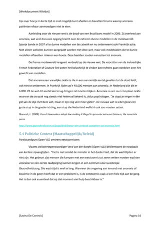 [Werkdocument Wikidot]


tips over hoe je in korte tijd zo snel mogelijk kunt afvallen en bevatten forums waarop anorexia
patiënten elkaar aanmoedigen niet te eten.

         Aanleiding voor de nieuwe wet is de dood van een Braziliaans model in 2006. Zij overleed aan
anorexia, wat veel discussie opgang bracht over de extreem dunne modellen in de modewereld.
Spanje bande in 2007 al te dunne modellen van de catwalk en nu onderneemt ook Frankrijk actie.
Niet alleen websites kunnen aangepakt worden met deze wet, maar ook modebladen die te dunne
modellen afbeelden riskeren een boete. Deze beelden zouden aanzetten tot anorexia.

         De Franse modewereld reageert verdeeld op de nieuwe wet. De voorzitter van de invloedrijke
French Federation of Couture liet weten het belachelijk te vinden dat rechters gaan oordelen over het
gewicht van modellen.

         Dat anorexia een vreselijke ziekte is die in een aanzienlijk aantal gevallen tot de dood leidt,
valt niet te ontkennen. In Frankrijk lijden zo’n 40.000 mensen aan anorexia. In Nederland zijn dit er
6.000. Of de wet dit aantal kan terug dringen zal moeten blijken. Anorexia is een zeer complexe ziekte
waarvan de oorzaak nog steeds niet helemaal bekend is, aldus psychologen. “Je stopt je vinger in één
gat van de dijk met deze wet, maar er zijn nog veel meer gaten”. De nieuwe wet is ieder geval een
grote stap in de goede richting, een stap die Nederland wellicht ook zou moeten zetten.

Devorah, L. (2008). French lawmakers adopt law making it illegal to promote extreme thinness, the associate
press.

http://www.gezonderafvallen.nl/page/849/franse-wet-verbiedt-aanzetten-tot-anorexia.html


5.4 Politieke Context (Maatschappelijk/Beleid)
Partijstandpunt Open VLD omtrent eetstoornissen:

         Vlaams volksvertegenwoordiger Vera Van der Borght (Open VLD) beklemtoont de noodzaak
van kortere opvangtijden. “Het is niet omdat de minister in het duister tast, dat de wachtlijsten er
niet zijn. Het gebeurt dat mensen die kampen met een eetstoornis tot zeven weken moeten wachten
vooraleer ze een eerste raadpleging kunnen krijgen in een Centrum voor Geestelijke
Gezondheidszorg. Die wachttijd is veel te lang. Wanneer de omgeving van iemand met anorexia of
boulimie in de gaten heeft dat er een probleem is, is de eetstoornis vaak al een hele tijd aan de gang.
Het is dan ook essentieel dat op dat moment snel hulp beschikbaar is.”




[Savina De Coninck]                                                                                 Pagina 16
 