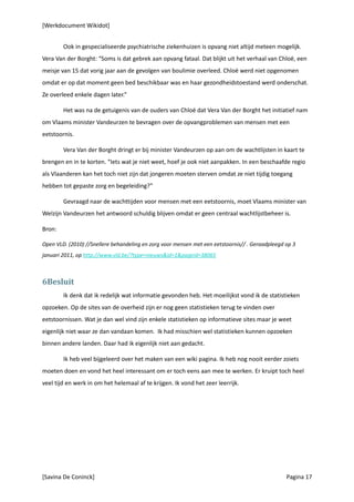 [Werkdocument Wikidot]


        Ook in gespecialiseerde psychiatrische ziekenhuizen is opvang niet altijd meteen mogelijk.
Vera Van der Borght: “Soms is dat gebrek aan opvang fataal. Dat blijkt uit het verhaal van Chloë, een
meisje van 15 dat vorig jaar aan de gevolgen van boulimie overleed. Chloë werd niet opgenomen
omdat er op dat moment geen bed beschikbaar was en haar gezondheidstoestand werd onderschat.
Ze overleed enkele dagen later.”

        Het was na de getuigenis van de ouders van Chloë dat Vera Van der Borght het initiatief nam
om Vlaams minister Vandeurzen te bevragen over de opvangproblemen van mensen met een
eetstoornis.

        Vera Van der Borght dringt er bij minister Vandeurzen op aan om de wachtlijsten in kaart te
brengen en in te korten. “Iets wat je niet weet, hoef je ook niet aanpakken. In een beschaafde regio
als Vlaanderen kan het toch niet zijn dat jongeren moeten sterven omdat ze niet tijdig toegang
hebben tot gepaste zorg en begeleiding?”

        Gevraagd naar de wachttijden voor mensen met een eetstoornis, moet Vlaams minister van
Welzijn Vandeurzen het antwoord schuldig blijven omdat er geen centraal wachtlijstbeheer is.

Bron:

Open VLD. (2010) //Snellere behandeling en zorg voor mensen met een eetstoornis// . Geraadpleegd op 3
januari 2011, op http://www.vld.be/?type=nieuws&id=1&pageid=38065



6Besluit
        Ik denk dat ik redelijk wat informatie gevonden heb. Het moeilijkst vond ik de statistieken
opzoeken. Op de sites van de overheid zijn er nog geen statistieken terug te vinden over
eetstoornissen. Wat je dan wel vind zijn enkele statistieken op informatieve sites maar je weet
eigenlijk niet waar ze dan vandaan komen. Ik had misschien wel statistieken kunnen opzoeken
binnen andere landen. Daar had ik eigenlijk niet aan gedacht.

        Ik heb veel bijgeleerd over het maken van een wiki pagina. Ik heb nog nooit eerder zoiets
moeten doen en vond het heel interessant om er toch eens aan mee te werken. Er kruipt toch heel
veel tijd en werk in om het helemaal af te krijgen. Ik vond het zeer leerrijk.




[Savina De Coninck]                                                                              Pagina 17
 