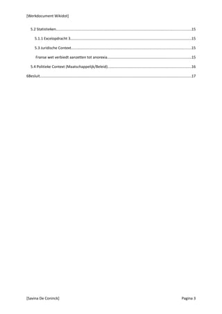 [Werkdocument Wikidot]


   5.2 Statistieken.................................................................................................................................15

       5.1.1 Excelopdracht 3....................................................................................................................15

       5.3 Juridische Context...................................................................................................................15

        Franse wet verbiedt aanzetten tot anorexia................................................................................15

   5.4 Politieke Context (Maatschappelijk/Beleid)................................................................................16

6Besluit.................................................................................................................................................17




[Savina De Coninck]                                                                                                                           Pagina 3
 