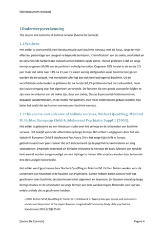 [Werkdocument Wikidot]




1Onderwerpsverkenning
The course and outcome of bulimia nervosa (Savina De Coninck)

1.1Synthese
Het artikel is voornamelijk een literatuurstudie over boulimie nervosa, met als focus, lange termijn
effecten, percentage van terugval na bepaalde termijnen, 'chronification' van de ziekte, mortaliteit en
de verschillende factoren die invloed kunnen hebben op de ziekte. Hieruit gebleken is dat op lange
termijn ongeveer 69,9% van de patiënten volledig herstelde. Ongeveer 30% herviel in de eerste 7,5
jaar maar dat zakte naar 11% na 11 jaar. Er waren weinig sterfgevallen waar boulimie kon gezien
worden als de oorzaak. Het mortaliteit cijfer ligt dan ook heel wat lager bij boulimie. Uit de
verschillende onderzoeken is gebleken dat na herstel 42,2% problemen had met seksualiteit, maar
dat sociale omgang over het algemeen verbeterde. De factoren die een goede voorspeller blijken te
zijn voor de uitkomst van de ziekte zijn, duur van ziekte, Cluster B persoonlijkheidsstoornissen,
bepaalde karaktertrekken, en de relatie met partners. Hoe meer onderzoeken gedaan worden, hoe
beter het beeld dat we kunnen vormen over boulimie nervosa.

1.2The course and outcome of bulimia nervosa, Norbert Quadflieg, Manfred
M. Fichter, European Child & Adolescent Psychiatry Suppl 1 (2003).
Het artikel is gebaseerd op een literatuur studie over het verloop en de uitkomsten van boulimie
nervosa. Het bekijkt vooral de uitkomsten op lange termijn. Het artikel is uitgegeven door het vak-
tijdschrift European Child & Adolescent Psychiatry. Dit is het enige tijdschrift in Europa
gebruikmakend van 'peer-review' die zich concentreert op de psychiatrie van kinderen en jong
volwassenen. Empirisch onderzoek en klinische relevantie is hiervoor de basis. Mensen van rond de
hele wereld worden aangemoedigd om een bijdrage te maken. Alle scripties worden door tenminste
drie deskundigen beoordeeld.

Het artikel werd geschreven door Norbert Quadflieg en Manfred M. Fichter. Beiden werken voor de
universiteit van Munchen in de faculteit van Psychiatrie. Samen hebben beide auteurs heel wat
geschreven over boulimie, eetstoornissen in het algemeen en depressie. Ze focussen vooral op lange
termijn studies en de uitkomsten op lange termijn van deze aandoeningen. Hieronder een lijst van
enkele artikels die ze geschreven hebben.

    −2010: Fichter M M; Quadflieg N; Fischer U C; Kohlboeck G. Twenty-five-year course and outcome in
    anxiety and depression in the Upper Bavarian Longitudinal Community Study. Acta psychiatrica
    Scandinavica 2010;122(1):75-85.



[Savina De Coninck]                                                                                Pagina 4
 