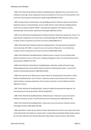[Werkdocument Wikidot]


   −2009: Fichter Manfred M; Kohlboeck Gabriele; Quadflieg Norbert; Wyschkon Anne; Esser Günter. From
   childhood to adult age: 18-year longitudinal results and prediction of the course of mental disorders in the
   community. Social psychiatry and psychiatric epidemiology 2009;44(9):792-803.

   −2009: de Zwaan Martina; Zipfel Stephan; Herzog Wolfgang; Herpertz-Dahlmann Beate; Konrad Kerstin;
   Hebebrand Johannes; Schade-Brittinger Carmen; Schäfer Helmut; Fichter Manfred; Quadflieg Norbert;
   Jacobi Corinna; Herpertz Stephan. [EDNET - eating disorders diagnostic and treatment network]
   Psychotherapie, Psychosomatik, medizinische Psychologie 2009;59(3-4):110-6.

   −2008: Fichter Manfred M; Quadflieg Norbert; Kohlboeck Gabriele; Dilling Horst; Niedermeier Thomas. The
   Upper Bavarian longitudinal community study on psychopathology 1975-2004: Methods and first results.
   European archives of psychiatry and clinical neuroscience 2008;258(8):463-75.

   −2008: Fichter Manfred M; Kohlboeck Gabriele; Quadflieg Norbert. The Upper Bavarian longitudinal
   community study 1975-2004. 2. Long-term course and outcome of depression. A controlled study.
   European archives of psychiatry and clinical neuroscience 2008;258(8):476-88.

   −2008: Fichter Manfred M; Quadflieg Norbert; Hedlund Susanne. Long-term course of binge eating
   disorder and bulimia nervosa: relevance for nosology and diagnostic criteria. The International journal of
   eating disorders 2008;41(7):577-86.

   −2008: Fichter Manfred; Cebulla Marian; Quadflieg Nobert; Naab Silke. Guided self-help for binge
   eating/purging anorexia nervosa before inpatient treatment. Psychotherapy research : journal of the
   Society for Psychotherapy Research 2008;18(5):594-603.

   −2008: Holm-Denoma Jill M; Witte Tracy K; Gordon Kathryn H; Herzog David B; Franko Debra L; Fichter
   Manfred; Quadflieg Norbert; Joiner Thomas E. Deaths by suicide among individuals with anorexia as
   arbiters between competing explanations of the anorexia-suicide link. Journal of affective disorders
   2008;107(1-3):231-6.

   −2007: Fichter Manfred M; Quadflieg Norbert. Long-term stability of eating disorder diagnoses. The
   International journal of eating disorders 2007;40 Suppl():S61-6.

   −2006: Fichter Manfred M; Quadflieg Norbert; Hedlund Susanne. Twelve-year course and outcome
   predictors of anorexia nervosa. The International journal of eating disorders 2006;39(2):87-100.

   −2004: Fichter Manfred M; Quadflieg Norbert. Twelve-year course and outcome of bulimia nervosa.
   Psychological medicine 2004;34(8):1395-406.

   −2004: Kaye Walter H; Devlin Bernie; Barbarich Nicole; Bulik Cynthia M; Thornton Laura; Bacanu Silviu-Alin;
   Fichter Manfred M; Halmi Katherine A; Kaplan Allan S; Strober Michael; Woodside D Blake; Bergen Andrew
   W; Crow Scott; Mitchell James; Rotondo Alessandro; Mauri Mauro; Cassano Giovanni; Keel Pamela;



[Savina De Coninck]                                                                                   Pagina 5
 