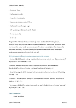 [Werkdocument Wikidot]


−Duration of illness

−Psychiatric comorbidity

−Personality characteristics

−Socio-economic status and social class

−Psychiatric illness in family of origin

−Role functioning and climate in family of origin

−Partner-relationship

−Treatment

Aangezien het artikel een literatuur studie is zijn er een groot aantal referenties gebruikt.
Het grote aantal bemoeilijkt dan ook het refereren in de tekst zelf. Telkens als er gerefereerd wordt
naar een andere auteur wordt verwezen naar de referentie en bronnenlijst aan het einde van het
artikel met een cijfer (1-79). Dit is waarschijnlijk de simpelste manier om correct te refereren
zonder constante stukken referenties in de tekst zelf.

1.3Interessante bronnen om nog eens door te nemen
−Abraham S (1998) Sexuality and reproduction in bulimia nervosa patients over 10 years. Journal of
Psychosomatic Research 44:491 – 502

−American Psychiatric Association (1980). Diagnostic and Statistical Manual for Mental
Disorders(3rd /4th Edition). American Psychiatric Association. Washington, DC

−Carlat DJ, Camargo CA (1997) Review of bulimia nervosa in males. American Journal of Psychiatry
148:8831 – 843

−Fairburn C (1981) A cognitive behavioural approach tot the treatment of bulimia. Psychological
Medicine 11:707 – 711

−Steinhausen HC (2002) The outcome of anorexia nervosa in the 20th century. American Journal of
Psychiatry 159:1284 - 1293



2Wikiwelkom
        Naam: De Coninck



[Savina De Coninck]                                                                                Pagina 7
 