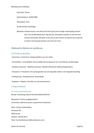 [Werkdocument Wikidot]


       Voornaam: Savina

       Geboortedatum: 26/03/1986

       Woonplaats: Gent

       Studierichting: Psychologie

       Motivatie: Eetstoornissen is een thema die heel erg bij onze huidige maatschappij aansluit.
                  Het is een problematiek waar nog veel kan over geleerd worden en die heel veel
                  mensen beïnvloedt. Zelf weet ik ook niet zo veel hierover en daarom ben ik blij dat
                  ik samen met de groep hierover wat meer kan leren.



3Inhoud in lijsten en syntheses

3.1Trefwoordenlijst
−Anamnesis = Anamnese: Voorgeschiedenis van een ziekte

−Comorbidity = Comorbiditeit: Het terzelfder tijd aanwezig zijn van verschillende aandoeningen

−Catabolic processes = Katabole processen: Weefsel afbrekende stofwisselingstoestand

−Prevalence = Prevalentie: Het aantal gevallen van een bepaalde ziekte in een bepaalde bevolking

−Predisposing = Predisponerend: Ontvankelijk

−Repletion = Repletie: Vervullen van de lichaamsmassa

3.2Specialisten

3.2.1Ines Vandenbussche
Beroep: Psycholoog, Adjunct-kliniekhoofd/hoofd M.P.K.

Specialisme: Kind en jeugdpsychiatrie
Universitair ziekenhuis Leuven, Departement Psychiatrie

Adres: Campus Gasthuisberg
Herestraat 49
3000 Leuven
Telefoon: 016/34 38 21
Email: Inez.Vandenbussche@uz.kuleuven.ac.be


[Savina De Coninck]                                                                          Pagina 8
 