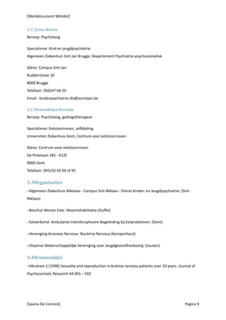 [Werkdocument Wikidot]


3.2.2Lien Keirse
Beroep: Psycholoog

Specialisme: Kind en jeugdpsychiatrie
Algemeen Ziekenhuis Sint Jan Brugge, Departement Psychiatrie-psychosomatiek

Adres: Campus Sint-Jan
Ruddershove 10
8000 Brugge
Telefoon: 050/47 04 20
Email: kinderpsychiatrie.sfx@azsintjan.be

3.2.3Gwendolyn Portzky
Beroep: Psycholoog, gedragstherapeut

Specialisme: Eetstoornissen, zelfdoding
Universiteir Ziekenhuis Gent, Centrum voor eetstoornissen

Adres: Centrum voor eetstoornissen
De Pintelaan 185 - K12F
9000 Gent
Telefoon: 093/32 43 94 of 95

3.3Organisaties
−Algemeen Ziekenhuis Nikolaas - Campus Sint-Niklaas - Dienst Kinder- en Jeugdpsychiatrie: (Sint-
Niklaas)

−Beschut Wonen Este- Woonrehabilitatie (Duffel)

−Eetverbond- Ambulante Interdisciplinaire Begeleiding bij Eetproblemen: (Gent)

−Vereniging Anorexia Nervosa- Boulimia Nervosa (Kampenhout)

−Vlaamse Wetenschappelijke Vereniging voor Jeugdgezondheidszorg: (Leuven)

3.4Bronnenlijst
−Abraham S (1998) Sexuality and reproduction in bulimia nervosa patients over 10 years. Journal of
Psychosomatic Research 44:491 – 502




[Savina De Coninck]                                                                         Pagina 9
 