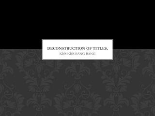 DECONSTRUCTION OF TITLES,
     KISS KISS BANG BANG
 