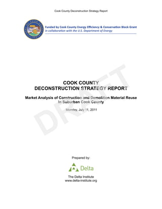 Cook County Deconstruction Strategy Report




            FTCOOK COUNTY




           A
     DECONSTRUCTION STRATEGY REPORT




          R
Market Analysis of Construction and Demolition Material Reuse
                  in Suburban Cook County




         D
                        Monday, July 11, 2011




                             Prepared by:




                         The Delta Institute
                        www.delta-institute.org
 