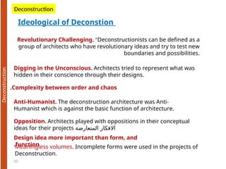 10
Revolutionary Challenging. "Deconstructionists can be defined as a
group of architects who have revolutionary ideas and try to test new
boundaries and possibilities.
Ideological of Deconstion
Deconstruction
Digging in the Unconscious. Architects tried to represent what was
hidden in their conscience through their designs.
Complexity between order and chaos
.
Anti-Humanist. The deconstruction architecture was Anti-
Humanist which is against the basic function of architecture.
Opposition. Architects played with oppositions in their conceptual
ideas for their projects ‫المتعارضة‬ ‫االفكار‬
Design idea more important than form, and
function
.Meaningless volumes. Incomplete forms were used in the projects of
Deconstruction.
 