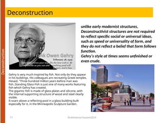 Deconstruction
Dralshaimaa hussein2019
11
unlike early modernist structures,
Deconstructivist structures are not required
to reflect specific social or universal ideas,
such as speed or universality of form, and
they do not reflect a belief that form follows
function.
Gehry’s style at times seems unfinished or
even crude.
Gehry is very much inspired by fish. Not only do they appear
in his buildings. His colleagues are recreating Greek temples.
Hesaid, "Three hundred million years before man was
fish..Standing Glass Fish is just one of many works featuring
fish which Gehry has created.
The gigantic fish is made of glass plates and silicone, with
the internal supporting structure of wood and steel clearly
visible.
It soars above a reflecting pool in a glass building built
especially for it, in the Minneapolis Sculpture Garden.
 