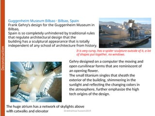 Dralshaimaa hussein2019
12
Guggenheim Museum Bilbao · Bilbao, Spain
Frank Gehry’s design for the Guggenheim Museum in
Bilbao,
Spain is so completely unhindered by traditional rules
that regulate architectural design that the
building has a sculptural appearance that is totally
independent of any school of architecture from history.
Gehry designed on a computer the moving and
open curvilinear forms that are reminiscent of
an opening flower.
The small titanium singles that sheath the
exterior of the building, shimmering in the
sunlight and reflecting the changing colors in
the atmosphere, further emphasize the high
tech origins of the design.
The huge atrium has a network of skylights above
with catwalks and elevator
It is very curvy, has a spider sculpture outside of it, a lot
of shapes put together, no windows.
 