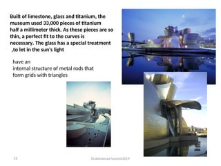 Dralshaimaa hussein2019
13
Built of limestone, glass and titanium, the
museum used 33,000 pieces of titanium
half a millimeter thick. As these pieces are so
thin, a perfect fit to the curves is
necessary. The glass has a special treatment
to let in the sun's light
,
have an
internal structure of metal rods that
form grids with triangles
 